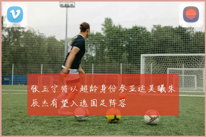 张玉宁将以超龄身份参亚运吴曦朱辰杰有望入选国足阵容