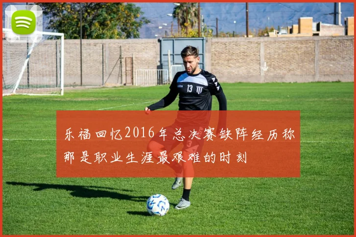 乐福回忆2016年总决赛缺阵经历称那是职业生涯最艰难的时刻