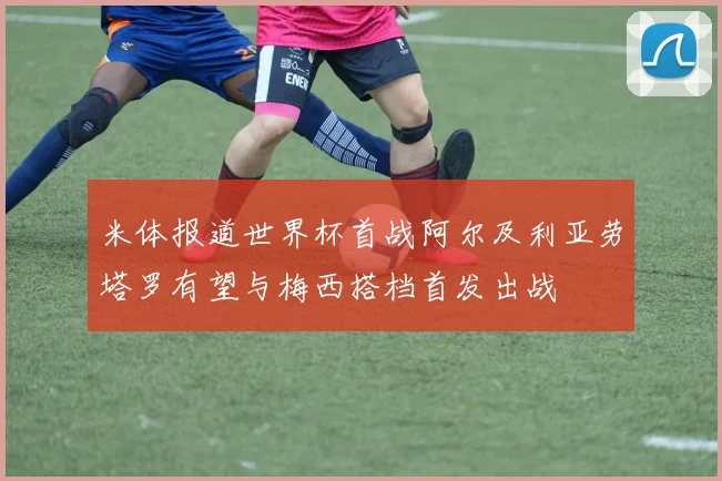 米体报道世界杯首战阿尔及利亚劳塔罗有望与梅西搭档首发出战