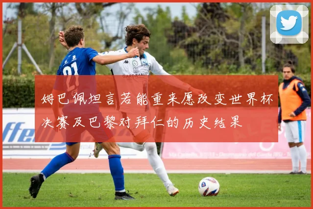 姆巴佩坦言若能重来愿改变世界杯决赛及巴黎对拜仁的历史结果