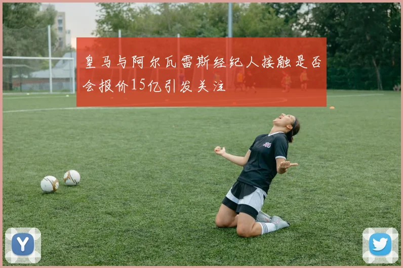 皇马与阿尔瓦雷斯经纪人接触是否会报价15亿引发关注