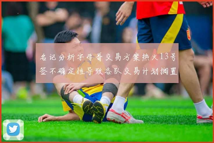 名记分析字母哥交易方案热火13号签不确定性导致各队交易计划搁置