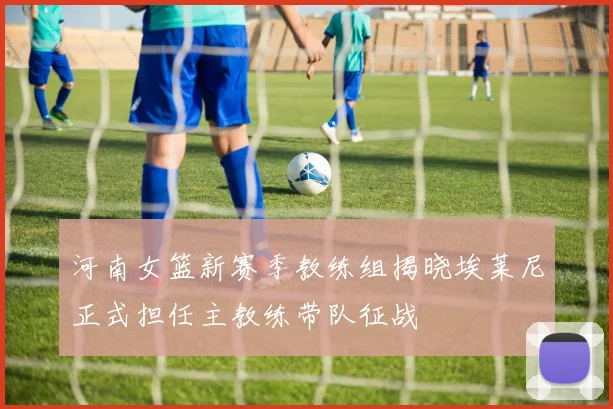 河南女篮新赛季教练组揭晓埃莱尼正式担任主教练带队征战