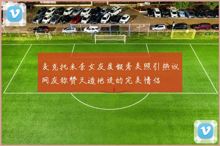 麦克托米奈女友度假秀美照引热议网友称赞天造地设的完美情侣