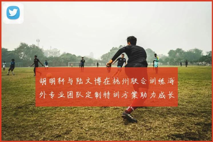 胡明轩与陆文博在杭州联合训练海外专业团队定制特训方案助力成长