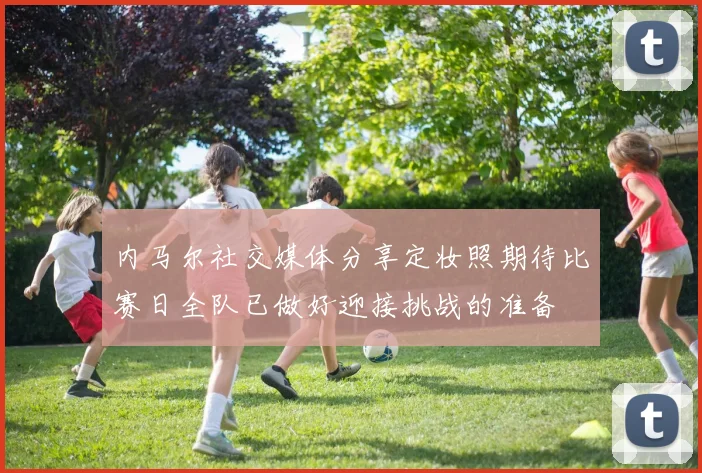 内马尔社交媒体分享定妆照期待比赛日全队已做好迎接挑战的准备