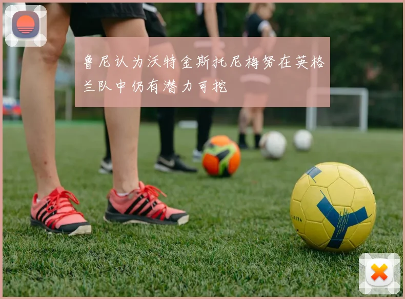 鲁尼认为沃特金斯托尼梅努在英格兰队中仍有潜力可挖