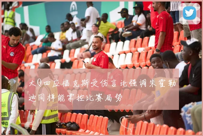 大Q回应福克斯受伤言论强调朱霍勒迪同样能掌控比赛局势