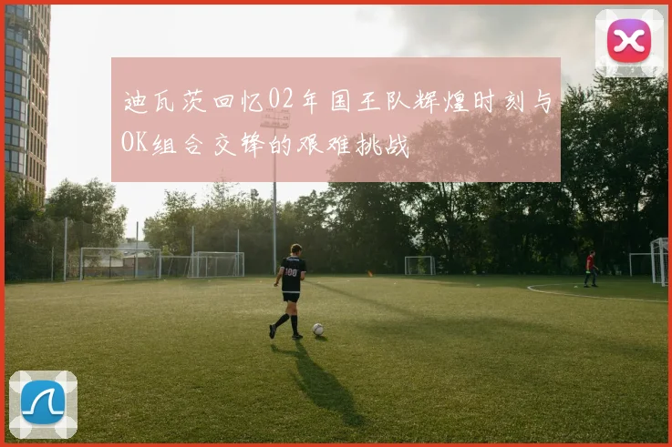 迪瓦茨回忆02年国王队辉煌时刻与OK组合交锋的艰难挑战