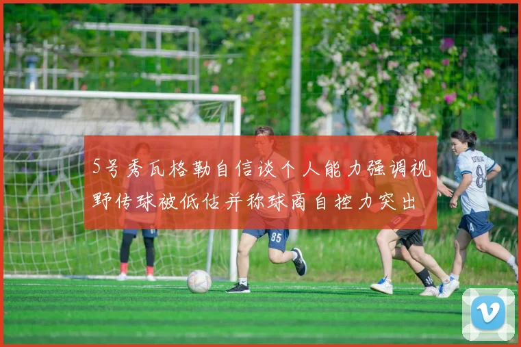 5号秀瓦格勒自信谈个人能力强调视野传球被低估并称球商自控力突出