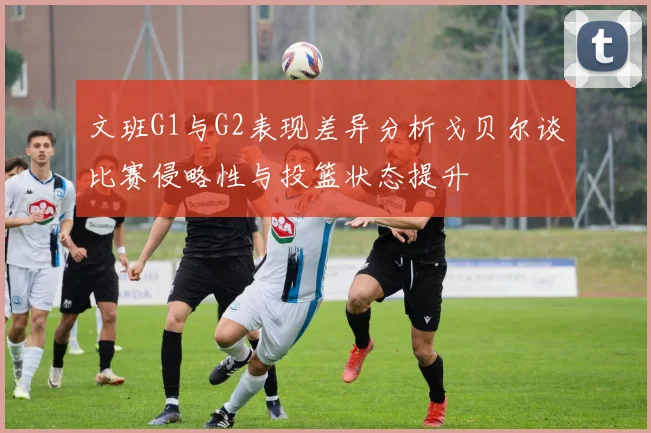 文班G1与G2表现差异分析戈贝尔谈比赛侵略性与投篮状态提升