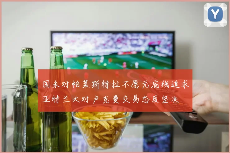 国米对帕莱斯特拉不愿无底线追求亚特兰大对卢克曼交易态度坚决