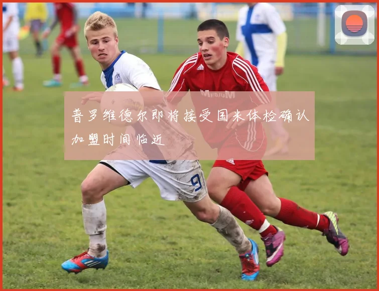 普罗维德尔即将接受国米体检确认加盟时间临近