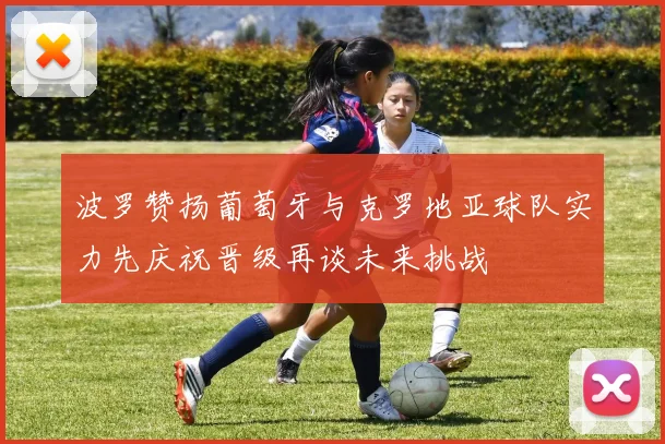 波罗赞扬葡萄牙与克罗地亚球队实力先庆祝晋级再谈未来挑战