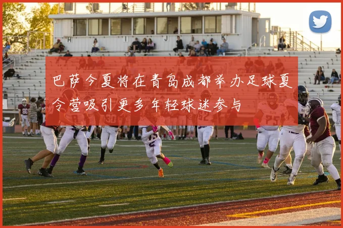 巴萨今夏将在青岛成都举办足球夏令营吸引更多年轻球迷参与